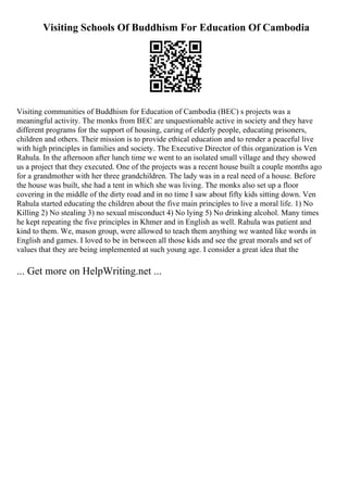 Visiting Schools Of Buddhism For Education Of Cambodia
Visiting communities of Buddhism for Education of Cambodia (BEC) s projects was a
meaningful activity. The monks from BEC are unquestionable active in society and they have
different programs for the support of housing, caring of elderly people, educating prisoners,
children and others. Their mission is to provide ethical education and to render a peaceful live
with high principles in families and society. The Executive Director of this organization is Ven
Rahula. In the afternoon after lunch time we went to an isolated small village and they showed
us a project that they executed. One of the projects was a recent house built a couple months ago
for a grandmother with her three grandchildren. The lady was in a real need of a house. Before
the house was built, she had a tent in which she was living. The monks also set up a floor
covering in the middle of the dirty road and in no time I saw about fifty kids sitting down. Ven
Rahula started educating the children about the five main principles to live a moral life. 1) No
Killing 2) No stealing 3) no sexual misconduct 4) No lying 5) No drinking alcohol. Many times
he kept repeating the five principles in Khmer and in English as well. Rahula was patient and
kind to them. We, mason group, were allowed to teach them anything we wanted like words in
English and games. I loved to be in between all those kids and see the great morals and set of
values that they are being implemented at such young age. I consider a great idea that the
... Get more on HelpWriting.net ...
 