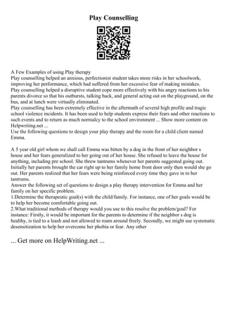 Play Counselling
A Few Examples of using Play therapy
Play counselling helped an anxious, perfectionist student takes more risks in her schoolwork,
improving her performance, which had suffered from her excessive fear of making mistakes.
Play counselling helped a disruptive student cope more effectively with his angry reactions to his
parents divorce so that his outbursts, talking back, and general acting out on the playground, on the
bus, and at lunch were virtually eliminated.
Play counselling has been extremely effective in the aftermath of several high profile and tragic
school violence incidents. It has been used to help students express their fears and other reactions to
such events and to return as much normalcy to the school environment ... Show more content on
Helpwriting.net ...
Use the following questions to design your play therapy and the room for a child client named
Emma.
A 5 year old girl whom we shall call Emma was bitten by a dog in the front of her neighbor s
house and her fears generalized to her going out of her house. She refused to leave the house for
anything, including pre school. She threw tantrums whenever her parents suggested going out.
Initially her parents brought the car right up to her family home front door only then would she go
out. Her parents realized that her fears were being reinforced every time they gave in to her
tantrums.
Answer the following set of questions to design a play therapy intervention for Emma and her
family on her specific problem.
1.Determine the therapeutic goal(s) with the child/family. For instance, one of her goals would be
to help her become comfortable going out.
2.What traditional methods of therapy would you use to this resolve the problem/goal? For
instance: Firstly, it would be important for the parents to determine if the neighbor s dog is
healthy, is tied to a leash and not allowed to roam around freely. Secondly, we might use systematic
desensitization to help her overcome her phobia or fear. Any other
... Get more on HelpWriting.net ...
 