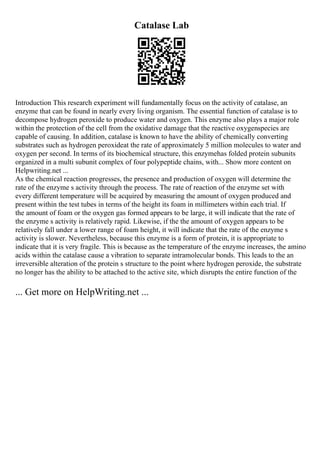 Catalase Lab
Introduction This research experiment will fundamentally focus on the activity of catalase, an
enzyme that can be found in nearly every living organism. The essential function of catalase is to
decompose hydrogen peroxide to produce water and oxygen. This enzyme also plays a major role
within the protection of the cell from the oxidative damage that the reactive oxygenspecies are
capable of causing. In addition, catalase is known to have the ability of chemically converting
substrates such as hydrogen peroxideat the rate of approximately 5 million molecules to water and
oxygen per second. In terms of its biochemical structure, this enzymehas folded protein subunits
organized in a multi subunit complex of four polypeptide chains, with... Show more content on
Helpwriting.net ...
As the chemical reaction progresses, the presence and production of oxygen will determine the
rate of the enzyme s activity through the process. The rate of reaction of the enzyme set with
every different temperature will be acquired by measuring the amount of oxygen produced and
present within the test tubes in terms of the height its foam in millimeters within each trial. If
the amount of foam or the oxygen gas formed appears to be large, it will indicate that the rate of
the enzyme s activity is relatively rapid. Likewise, if the the amount of oxygen appears to be
relatively fall under a lower range of foam height, it will indicate that the rate of the enzyme s
activity is slower. Nevertheless, because this enzyme is a form of protein, it is appropriate to
indicate that it is very fragile. This is because as the temperature of the enzyme increases, the amino
acids within the catalase cause a vibration to separate intramolecular bonds. This leads to the an
irreversible alteration of the protein s structure to the point where hydrogen peroxide, the substrate
no longer has the ability to be attached to the active site, which disrupts the entire function of the
... Get more on HelpWriting.net ...
 