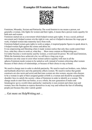 Examples Of Feminism And Misandry
Feminism, Misandry, Sexism and Patriarchy The word feminist to me means a person, not
generally a woman, who fights for women and their rights, it means that a person wants equality for
both men and women
Feminism started out as a movement which helped women gain rights. It was a social, political
movement and it helped women win the right to vote, and so it helped to decrease the wage gap at
work, it helped women take maternity leave from work.
Feminism helped women gain rights to work as judges, it inspired popular figures to speak about it,
it helped women fight against the crimes and abuse etc.
It was empowering and liberating when it made women realize that only they could control their
lives, what they chose to work as, what they ... Show more content on Helpwriting.net ...
It d rather become a word merely used by women, a word used for power. We still need feminism,
While the feminists have achieved a lot, we still have a long way to go.
Feminism can only cease to exist when women achieve equality with men in all the
spheres.Feminism needs women to be united as well, instead of women criticizing other women
because of their choice of relationships, or because of their choice to stay at home.
We need to change men in order to abolish patriarchy. We need to teach our brothers, sons, fathers
and husbands about how and why patriarchy affects women. We need to realize that gender
constructs are also racist and sexist and that trans women are also women, anyone who chooses
to be a woman in spite of their assigned gender at birth is a woman and should be accepted.One
shouldn t have to satisfy the society s ideas of feminism in order to identify as a woman. The
change needs to start from our homes, so as a whole, the new generation of males and
femalesgrow up in a world where patriarchy/ matriarchy is non existent and where men and
women, have the freedom to express themselves in any way and without the fear of offending
people just because they don t satisfy gender
... Get more on HelpWriting.net ...
 