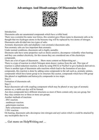 Advantages And Disadvantages Of Diazonuim Salts
Introduction:
Diazonuim salts are unsaturated compounds which have a trible bond.
There was a scientist his name was Griess, this scientist gave Diazo name to diazonuim salts as he
thought that two hydrogen atoms in the benzene ring will be replaced by two atoms of nitrogen.
Diazonuim salts divided into two types of salts:
Aromatic diazonuim salts and alephatic ( non aromatic) diazonuim salts.
Non aromatic salts are less important than aromatic.
Under normal conditions, diazonuim salt is highly unstable.
Dizonuim salts have some properites such as shock sensitive, decompose violenthly when heating
and they can conduct electricity, for this reason they are considered one of the electrolyte
compounds.
There are a lot of types of diazonuim ... Show more content on Helpwriting.net ...
There is a type of reaction in which Nitrogen atom doesn t realese from the salt. This type of
reaction is called reduction reaction, it done by using SNCl2 or Na2So3 to give hydrasin derivatives.
There is another type of diazonuim salts reactions which lead to the formation of azo dyes
compounds, this reaction is done by adding some compounds to the salt such as, aromatic amines,
compounds which have keton group in its structure like aceton, compounds which have OH group
like phenol or naphthalen and hetrocyclic compounds in two steps:
Step 1:
Formation of diazonuim salt.
Step 2:
React diazonuim salt with coupling component which may be phenol or any type of aromatic
amines so, a stable azo dye will be formed.
Azo dyes compounds have different structures as most of them contain only one azo group, but
they may contain two or three or more azo groups.
Another methods of reactions
. SN1 reaction.
. sandmeyer reaction.
. gattermann reaction.
. baltz schiemann reaction.
1 SN1 reaction:
On heating, diazonuim salts decompose into nitrogen and aryl cation which is could be attacked by
any nucleophile due to its
... Get more on HelpWriting.net ...
 