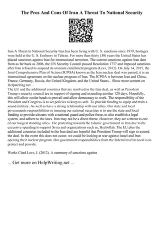 The Pros And Cons Of Iran A Threat To National Security
Iran A Threat to National Security Iran has been living with U. S. sanctions since 1979, hostages
were held at the U. S. Embassy in Tehran. For more than thirty (30) years the United States has
placed sanctions against Iran for international terrorism. The current sanctions against Iran date
from as far back as 2006, the UN Security Council passed Resolution 1737 and imposed sanctions
after Iran refused to suspend its uranium enrichment program (Levs, 2012). On July 14, 2015, the
Joint Comprehensive Plan of Action (JCPOA) known as the Iran nuclear deal was passed, it is an
international agreement on the nuclear program of Iran. The JCPOA is between Iran and China,
France, Germany, Russia, the United Kingdom, and the United States... Show more content on
Helpwriting.net ...
The EU and the additional countries that are involved in the Iran deal, as well as President
Trump s security council are in support of signing and extending another 120 days. Hopefully,
this will allow cooler heads to prevail and allow democracy to work. The responsibility of the
President and Congress is to set policies to keep us safe. To provide funding to equip and train a
sound military. As well as have a strong relationship with our allies. Our state and local
governments responsibilities in insuring our national securities is to use the state and local
funding to provide citizens with a national guard and police force, to also establish a legal
system, and adhere to the laws. Iran may not be a direct threat. However, they are a threat to one
of our longest standing allies. The protesting towards the Islamic government in Iran due to the
excessive spending to support Syria and organizations such as, Hezbollah. The EU plus the
additional countries included in the Iran deal are hopeful that President Trump will sign to extend
the deal. In the event this does not occur, we could be looking at war against Israel and Iran
opening their nuclear program. Our government responsibilities from the federal level to local is to
protect and provide.
Works Cited Levs, J. (2012). A summary of sanctions against
... Get more on HelpWriting.net ...
 