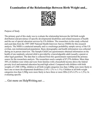 Examination of the Relationships Between Birth Weight and...
Purpose of Study
The primary goal of this study was to evaluate the relationship between the full birth weight
distribution and prevalence of specific developmental disabilities and related measures of health
and the use of special education services by US children. The researchers in this study collected
and used data from the 1997 2005 National Health Interview Survey (NHIS) for this research
analysis. The NHIS is conducted annually and is a multistage probability sample survey of the US
civilian, non institutionalized population. Basic demographic and health information was collected
during an in person interview. The Sample ChildCore questionnaire obtained information on the
health of one randomly selected child is provided by a knowledgeable adult (usually a parent or
other legal guardian). The data that is collected from this questionnaire represented the primary
source for the researchers analysis. The researchers used a sample of 87,578 children. More than
50% of children were white and were from families with a household income above the federal
poverty level and maternal education beyond high school. Compared with children with birth
weights of 3,500 3,999g, children in all birth weight categories less than 3,000g were more likely to
have one or more developmental disabilities (3.4% 1.2% vs 1.1%). Children in all birth weight
categories less than 2,500g were more likely to have three or more DDs (2.6% 6.5% vs 1.2%). In
evaluating specific
... Get more on HelpWriting.net ...
 