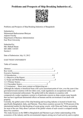 Problems and Prospects of Ship Breaking Industries of...
Problems and Prospects of Ship Breaking Industries of Bangladesh
Submitted to:
Mohammad Badruzzaman Bhuiyan
Adjunct Faculty
Department of Business Administration
East West University
Submitted by:
Md. Mahedi Hasan
ID# 2008 3 10 035
Section 1
Date of Submission: July 15, 2012
EAST WEST UNIVERSITY
Table of Contents
Abstract.........................................................................................1
Key words.........................................................................................2
Executive Summary................................................................................3
1.0 Introduction.............................................................................4 6
1.1 Objective of the Report..............................................................5
1.2 Scope and Methodology...............................................................5
1.2.1 Primary Source..............................................................5
1.2.2 Secondary Source.....................................................5
1.3 Limitations ... Show more content on Helpwriting.net ...
Although the industry is beneficial from a life cycle assessment point of view, over the years it has
gravitated toward countries with low labor costs, weak regulations on occupational safety, and
limited environmental enforcement. The global shift in the industry to countries with
comparatively weaker regulatory systems is of particular concern as ships contain many hazards
that can have significant detrimental effects on humans and the environment if not dealt with
properly.
Currently, the global center of the ship breaking and recycling industry is located in South Asia,
specifically Bangladesh, India, and Pakistan. These three countries account for 70 80 percent of the
international market for ship breaking of ocean going vessels, with China and Turkey accounting
for most of the rest. Only about 5 percent of the global volume of such vessels is scrapped outside
these five countries.
This study focuses on the SBRI in Bangladesh and Pakistan to get a better understanding of the
economics of the industry and the environmental impacts arising out of such activity and to explore
 
