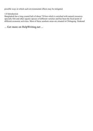 possible ways in which such environmental effects may be mitigated.
1.0 Introduction
Bangladesh has a long coastal belt of about 710 km which is enriched with natural resources
specially fish and other aquatic species of different varieties and has been the focal point of
different economic activities. Most of these seashore areas are situated in Chittagong. Sitakund
... Get more on HelpWriting.net ...
 