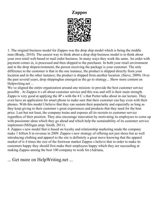Zappos
1. The original business model for Zappos was the drop ship model which is being the middle
man (Brady, 2010). The easiest way to think about a drop ship business model is to think about
your own retail web based or mail order business. In many ways they work the same. An order with
payment comes in, is processed and then shipped to the purchaser. In both your retail environment
and in the drop shipenvironment, the person receiving the package is your customer. The only
difference to the customer is that in the one instance, the product is shipped directly from your
location and in the other instance; the product is shipped from another location. (Steve, 2009). Over
the past several years, drop shippinghas emerged as the go to strategy... Show more content on
Helpwriting.net ...
We ve aligned the entire organization around one mission: to provide the best customer service
possible . At Zappos it s all about customer service and this was and still is their main strength.
Zappo is very good at applying the 4P s with the 4 C s that Porter talks about in our lecture. They
even have an application for smart phone to make sure that their customer can buy even with their
phones. With this model I believe that they can sustain their popularity and especially as long as
they keep giving to their customer s great experiences and products that they need for the best
price. Last but not least, the company trains and exposes all its recruits to customer service
regardless of their position. They also encourage innovation by motivating its employees to come up
with passionate ideas which they go ahead and which help the sustainability of its customer service
implement (Milligan amp; Smith, 2011).
4. Zappos s new model that is based on loyalty and relationship marketing made the company
make 1 billion $ in revenue in 2009. Zappos s new strategy of offering not just shoes but as well
introducing clothing and apparel to the site is definitely a great move knowing that the apparel
market of is 4 times the size of the footwear market Zappos s believe that in order to make its
customers happy they should first make their employees happy which they are succeeding at
making Zappos among the best 100 company to work for (Adriana,
... Get more on HelpWriting.net ...
 