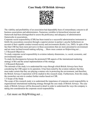 Case Study Of British Airways
The viability and profitability of an association had dependably been of extraordinary concern to all
business associations and administrators. Numerous variables in hierarchical structure and
framework had been distinguished to assess the proficiency and adequacy of administration
frameworks in associations.
Corporate social responsibility (CSR) has been touted as a successful administration instrument to
fortify the associations execution through a superior picture in partner s psyche furthermore on
account of their capable conduct toward society and environment (Kotler, Lee, 2005). In spite of the
fact that CSR has been more pervasive in those associations that are more presented to environment
and are more inclined toward making sullying, ... Show more content on Helpwriting.net ...
1.3 Research Objectives
To study corporate social responsibility in aviation industry dimensions, i.e. social, economic, and
environmental aspect
To study the discrepancies between the promoted CSR aspects of the international marketing
strategy of BA and the actual implementation of the strategy
1.4 Research Rationale
The rationale of the study is to understand the ways through which British Airways have been
considering the CSR aspect in its operation. It has been noted by the aviation industry that they
must make certain that they are playing a mature role in protecting the environment, and therefore,
the British Airways Corporation will be studied in this research study. Furthermore, from this study,
the researcher can aim to conduct further studies based on CSR.
1.5 Scope of the Study
The scope of this research study is to understand the importance of corporate social responsibility in
organisational international marketing strategy through the case study of British Airways. The case
study of British Airways will be discussed in detail in order to understand the ways the company is
taking into consideration the corporate social responsibility
... Get more on HelpWriting.net ...
 