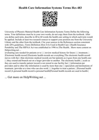 Health Care Information Systems Terms Hcs 483
University of Phoenix Material Health Care Information Systems Terms Define the following
terms. Your definitions must be in your own words; do not copy them from the textbook. After
you define each term, describe in 40 to 60 words the health care setting in which each term would
be applied. Include at least two research sources to support your position one from the University
Library and the other from the textbook. Cite your sources in the References section consistent
with APA guidelines. |Term |Definition |How It Is Used in Health Care | |Health Insurance
Portability and |The HIPAA Act was established in 1996 to |The Health
... Show more content on
Helpwriting.net ...
|evaluating care needed for patients or to | | | |review medical history for future | | | |treatment. |
|Electronic health record |Electronic health records are everything |The electronic health record
moves with the| | |that electronic medical records are but |patients as it goes from one health care
| | |they extend and branch out on a larger |provider to another. The electronic health | | |scale as
they are used to transfer patient |record is not stored in one facility but | | |information per
providers and to other |the information is used by more than one | | |specialists and destinations of
treatment. |provider at a time who can also work | | | |together to treat a patient. | |Personal health
record |A personal health record is personal health|Personal health records are used in health |
... Get more on HelpWriting.net ...
 