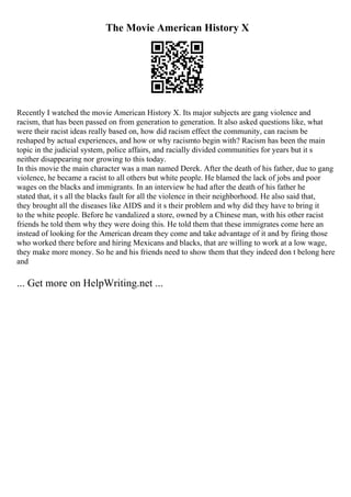 The Movie American History X
Recently I watched the movie American History X. Its major subjects are gang violence and
racism, that has been passed on from generation to generation. It also asked questions like, what
were their racist ideas really based on, how did racism effect the community, can racism be
reshaped by actual experiences, and how or why racismto begin with? Racism has been the main
topic in the judicial system, police affairs, and racially divided communities for years but it s
neither disappearing nor growing to this today.
In this movie the main character was a man named Derek. After the death of his father, due to gang
violence, he became a racist to all others but white people. He blamed the lack of jobs and poor
wages on the blacks and immigrants. In an interview he had after the death of his father he
stated that, it s all the blacks fault for all the violence in their neighborhood. He also said that,
they brought all the diseases like AIDS and it s their problem and why did they have to bring it
to the white people. Before he vandalized a store, owned by a Chinese man, with his other racist
friends he told them why they were doing this. He told them that these immigrates come here an
instead of looking for the American dream they come and take advantage of it and by firing those
who worked there before and hiring Mexicans and blacks, that are willing to work at a low wage,
they make more money. So he and his friends need to show them that they indeed don t belong here
and
... Get more on HelpWriting.net ...
 
