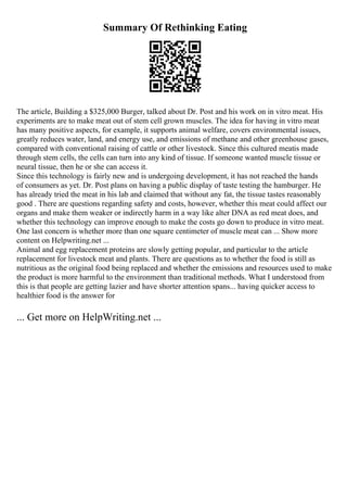 Summary Of Rethinking Eating
The article, Building a $325,000 Burger, talked about Dr. Post and his work on in vitro meat. His
experiments are to make meat out of stem cell grown muscles. The idea for having in vitro meat
has many positive aspects, for example, it supports animal welfare, covers environmental issues,
greatly reduces water, land, and energy use, and emissions of methane and other greenhouse gases,
compared with conventional raising of cattle or other livestock. Since this cultured meatis made
through stem cells, the cells can turn into any kind of tissue. If someone wanted muscle tissue or
neural tissue, then he or she can access it.
Since this technology is fairly new and is undergoing development, it has not reached the hands
of consumers as yet. Dr. Post plans on having a public display of taste testing the hamburger. He
has already tried the meat in his lab and claimed that without any fat, the tissue tastes reasonably
good . There are questions regarding safety and costs, however, whether this meat could affect our
organs and make them weaker or indirectly harm in a way like alter DNA as red meat does, and
whether this technology can improve enough to make the costs go down to produce in vitro meat.
One last concern is whether more than one square centimeter of muscle meat can ... Show more
content on Helpwriting.net ...
Animal and egg replacement proteins are slowly getting popular, and particular to the article
replacement for livestock meat and plants. There are questions as to whether the food is still as
nutritious as the original food being replaced and whether the emissions and resources used to make
the product is more harmful to the environment than traditional methods. What I understood from
this is that people are getting lazier and have shorter attention spans... having quicker access to
healthier food is the answer for
... Get more on HelpWriting.net ...
 