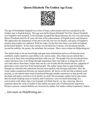 Queen Elizabeth The Golden Age Essay
The age of Elizabethan England was a time of many achievements and was considered as the
Golden Age in English history. This age was led by Queen Elizabeth The First. Queen Elizabeth
was England s best monarch. A lot of people accepted the Queen because she was wise and strong.
Queen Elizabeth ruled for 45 years the time of the achievements of English poetry and literature.
She appreciates the importance of the arts to the life, her love for theater, and many of England s
greatest playwrights was addicted. With her order, for the first time there were built in England
professional theaters . In her times society was divided into 6 classes, first the Queen herself,
second the nobility, the gentry, the merchant, the yeoman... Show more content on Helpwriting.net
...
The studies help us for our knowledge and gain more information and you will become more
confident, studies improves your ability to do various tasks. Also when you are retired that s
mean you re done from everything and done with your job. The people who are not educated are
expert and know how to do things through experiences they may help us in things but still we
can t take advice from them. Expert men can do a lot of tasks but the formal advices, judgment of
particulars event come best from learned people. The author means that we gain knowledge
through our education but educations become more perfect only through experience. Here the
writer makes comparison between our natural planets. He forces on the fact that as planets need
proying, so our natural talent must be perfected through suitable experience so that growth and
develops and makes yourselves to be perfect on earth. He encourages studies but he also warns
that too much studying cause to laziness and if someone s uses too much knowledge in a
conversation with others, then a lot of people will think that he s or she s showing. Bacon s
argument about the value of studies is that studies are great only if influenced by experience
because a person s natural abilities are increases by studies, but studies without experience, lead to
... Get more on HelpWriting.net ...
 