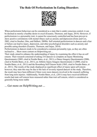 The Role Of Perfectionism In Eating Disorders
When perfectionist behaviour can be considered as a state that is under conscious control, it can
be deemed as merely a healthy desire to excel (Eusanio, Thomson, and Jaque, 2014). However, if
perfectionism is a personality trait, it cannot be consciously controlled and has been proven to
show positive correlations with mental illness such as anxiety and depression (Enns and Cox,
2002, cited in Stoeber, Otto, and Dalbert, 2009b). Self oriented perfectionism in dancers and a fear
of failure can lead to injury, depression, and other psychological disorders such as anxiety and
possible eating disorders (Eusanio, Thomson, and Jaque, 2014).
Perfectionism in dancers tends to be considered a common personality type, as they are often
inclined to ... Show more content on Helpwriting.net ...
Their study aimed to enhance the understanding of injury by examining the effect it has on self
esteem. Their research consisted of asking 216 dancers to complete an Injury Monitoring
Questionnaire (2005, cited in Nordin Bates, et al., 2011), a Dance Imagery Questionnaire (2006,
cited in Nordin Bates, et al., 2011), an Athletic Injury Imagery Questionnaire 2 (2000, cited in
Nordin Bates, et al., 2011) and the Rosenberg Self Esteem Scale (1965, cited in Nordin Bates, et
al., 2011). The results of the study displayed no significant effect of injury upon self esteem
however, they state this may be due to the lack of severely injured dancers in the study. Therefore,
the result may have been different if there were more dancers involved in the research suffering
from long term injuries. Additionally, Nordin Bates, et al., (2011) may have received different
results had state self esteem been measured rather than trait self esteem, which is considered as
generally being more stable
... Get more on HelpWriting.net ...
 