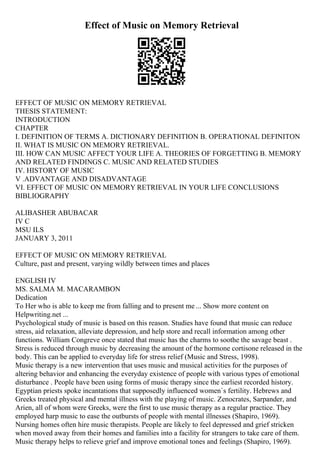 Effect of Music on Memory Retrieval
EFFECT OF MUSIC ON MEMORY RETRIEVAL
THESIS STATEMENT:
INTRODUCTION
CHAPTER
I. DEFINITION OF TERMS A. DICTIONARY DEFINITION B. OPERATIONAL DEFINITON
II. WHAT IS MUSIC ON MEMORY RETRIEVAL.
III. HOW CAN MUSIC AFFECT YOUR LIFE A. THEORIES OF FORGETTING B. MEMORY
AND RELATED FINDINGS C. MUSIC AND RELATED STUDIES
IV. HISTORY OF MUSIC
V .ADVANTAGE AND DISADVANTAGE
VI. EFFECT OF MUSIC ON MEMORY RETRIEVAL IN YOUR LIFE CONCLUSIONS
BIBLIOGRAPHY
ALIBASHER ABUBACAR
IV C
MSU ILS
JANUARY 3, 2011
EFFECT OF MUSIC ON MEMORY RETRIEVAL
Culture, past and present, varying wildly between times and places
ENGLISH IV
MS. SALMA M. MACARAMBON
Dedication
To Her who is able to keep me from falling and to present me ... Show more content on
Helpwriting.net ...
Psychological study of music is based on this reason. Studies have found that music can reduce
stress, aid relaxation, alleviate depression, and help store and recall information among other
functions. William Congreve once stated that music has the charms to soothe the savage beast .
Stress is reduced through music by decreasing the amount of the hormone cortisone released in the
body. This can be applied to everyday life for stress relief (Music and Stress, 1998).
Music therapy is a new intervention that uses music and musical activities for the purposes of
altering behavior and enhancing the everyday existence of people with various types of emotional
disturbance . People have been using forms of music therapy since the earliest recorded history.
Egyptian priests spoke incantations that supposedly influenced women`s fertility. Hebrews and
Greeks treated physical and mental illness with the playing of music. Zenocrates, Sarpander, and
Arien, all of whom were Greeks, were the first to use music therapy as a regular practice. They
employed harp music to ease the outbursts of people with mental illnesses (Shapiro, 1969).
Nursing homes often hire music therapists. People are likely to feel depressed and grief stricken
when moved away from their homes and families into a facility for strangers to take care of them.
Music therapy helps to relieve grief and improve emotional tones and feelings (Shapiro, 1969).
 