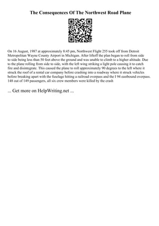 The Consequences Of The Northwest Road Plane
On 16 August, 1987 at approximately 8:45 pm, Northwest Flight 255 took off from Detroit
Metropolitan Wayne County Airport in Michigan. After liftoff the plan began to roll from side
to side being less than 50 feet above the ground and was unable to climb to a higher altitude. Due
to the plane rolling from side to side, with the left wing striking a light pole causing it to catch
fire and disintegrate. This caused the plane to roll approximately 90 degrees to the left where it
struck the roof of a rental car company before crashing into a roadway where it struck vehicles
before breaking apart with the fuselage hitting a railroad overpass and the I 94 eastbound overpass.
148 out of 149 passengers, all six crew members were killed by the crash
... Get more on HelpWriting.net ...
 