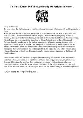 To What Extent Did The Leadership Of Pericles Influence...
Essay 1500 words
To what extent did the leadership of pericles influence the society of athenian life and Greek culture.
Intro
What you leave behind is not what is engraved in stone monuments, but what is woven into the
lives of others. The Athenian leader Pericles helped Athens and Greece to greatly exceed in
militarily, politically and architecturally, therefore Periclesimmensely influenced Athenian society.
His influence was so profound that it resulted in Athens being known as the golden age of
Pericles . Pericles was known as the leading statesman of Athens for a miraculous period of 15
years in succession, ( 446 to 449 BC) and brought it to the height of its political power and its
artistic achievement. From this point in time families thrived and religious festivals were held
throughout the year which made the golden age of Pericles a peaceful time where citizens could
relax and luxuriate in their lives. The age of pericles was the strongest position in the history of
Ancient Greece.
Pericles did a lot for the Athenians to improve their humanity and welfare. In this period such
important advances were made in a collection of fields including government, art, philosophy,
drama and literature. Pericles had three main goals as a leader, the first, to strengthen and
establish democracy, where he would influence and concede for all citizens to speak, vote and
hold office. Pericles wanted all citizens equal before the law. His second goal was to strengthen the
... Get more on HelpWriting.net ...
 