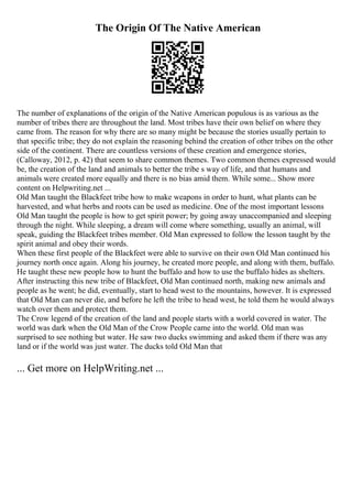 The Origin Of The Native American
The number of explanations of the origin of the Native American populous is as various as the
number of tribes there are throughout the land. Most tribes have their own belief on where they
came from. The reason for why there are so many might be because the stories usually pertain to
that specific tribe; they do not explain the reasoning behind the creation of other tribes on the other
side of the continent. There are countless versions of these creation and emergence stories,
(Calloway, 2012, p. 42) that seem to share common themes. Two common themes expressed would
be, the creation of the land and animals to better the tribe s way of life, and that humans and
animals were created more equally and there is no bias amid them. While some... Show more
content on Helpwriting.net ...
Old Man taught the Blackfeet tribe how to make weapons in order to hunt, what plants can be
harvested, and what herbs and roots can be used as medicine. One of the most important lessons
Old Man taught the people is how to get spirit power; by going away unaccompanied and sleeping
through the night. While sleeping, a dream will come where something, usually an animal, will
speak, guiding the Blackfeet tribes member. Old Man expressed to follow the lesson taught by the
spirit animal and obey their words.
When these first people of the Blackfeet were able to survive on their own Old Man continued his
journey north once again. Along his journey, he created more people, and along with them, buffalo.
He taught these new people how to hunt the buffalo and how to use the buffalo hides as shelters.
After instructing this new tribe of Blackfeet, Old Man continued north, making new animals and
people as he went; he did, eventually, start to head west to the mountains, however. It is expressed
that Old Man can never die, and before he left the tribe to head west, he told them he would always
watch over them and protect them.
The Crow legend of the creation of the land and people starts with a world covered in water. The
world was dark when the Old Man of the Crow People came into the world. Old man was
surprised to see nothing but water. He saw two ducks swimming and asked them if there was any
land or if the world was just water. The ducks told Old Man that
... Get more on HelpWriting.net ...
 