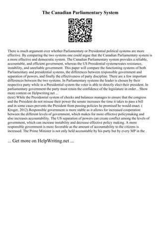 The Canadian Parliamentary System
There is much argument over whether Parliamentary or Presidential political systems are more
effective. By comparing the two systems one could argue that the Canadian Parliamentary system is
a more effective and democratic system. The Canadian Parliamentary system provides a reliable,
accountable, and efficient government, whereas the US Presidential systemcreates resistance,
instability, and unreliable government. This paper will compare the functioning systems of both
Parliamentary and presidential systems, the differences between responsible government and
separation of powers, and finally the effectiveness of party discipline. There are a few important
differences between the two systems. In Parliamentary systems the leader is chosen by their
respective party while in a Presidential system the voter is able to directly elect their president. In
parliamentary government the party must retain the confidence of the legislature in order... Show
more content on Helpwriting.net ...
(text) While the Presidential system of checks and balances manages to ensure that the congress
and the President do not misuse their power the senate increases the time it takes to pass a bill
and in some cases prevents the President from passing policies he promised he would enact. (
Kroger, 2012) Responsible government is more stable as it allows for increased cooperation
between the different levels of government, which makes for more effective policymaking and
also increases accountability. The US separation of powers can create conflict among the levels of
government, which can increase instability and decrease effective policy making. A more
responsible government is more favorable as the amount of accountability to the citizens is
increased. The Prime Minister is not only held accountable by his party but by every MP in the
... Get more on HelpWriting.net ...
 