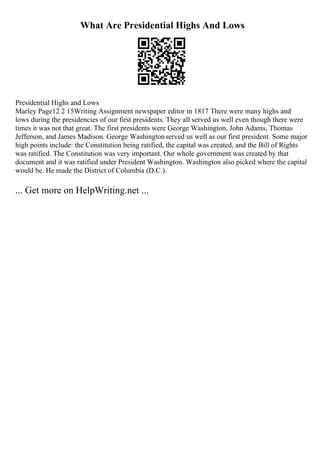 What Are Presidential Highs And Lows
Presidential Highs and Lows
Marley Page12 2 15Writing Assignment newspaper editor in 1817 There were many highs and
lows during the presidencies of our first presidents. They all served us well even though there were
times it was not that great. The first presidents were George Washington, John Adams, Thomas
Jefferson, and James Madison. George Washingtonserved us well as our first president. Some major
high points include: the Constitution being ratified, the capital was created, and the Bill of Rights
was ratified. The Constitution was very important. Our whole government was created by that
document and it was ratified under President Washington. Washington also picked where the capital
would be. He made the District of Columbia (D.C.).
... Get more on HelpWriting.net ...
 