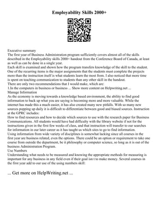 Employability Skills 2000+
Executive summary
The first year of Business Administration program sufficiently covers almost all of the skills
described in the Employability skills 2000+ handout from the Conference Board of Canada, at least
as well as can be done in a single year.
Each skill is examined and shown how the program transfers knowledge of the skill to the student.
One of the recurring items is the major assignments that the students must complete the projects
more than the instruction itself is what students learn the most from. I also noticed that more time
is spent on teaching communication to students than any other skill in the handout.
There are only two recommendations that I would make, which are:
1.In the computers in business or business ... Show more content on Helpwriting.net ...
Manage Information
As the economy is moving towards a knowledge based environment, the ability to find good
information to back up what you are saying is becoming more and more valuable. While the
internet has made this a much easier, it has also created many new pitfalls. With so many new
sources popping up daily it is difficult to differentiate between good and biased sources. Instruction
at the GPRC includes:
How to find resources and how to decide which sources to use with the research paper for Business
Communications. All students would have had difficulty with the library website if not for the
instructions given in the first few weeks of class, and that instruction will transfer to our searches
for information in our later career as it has taught us which sites to go to find information.
Using information from wide variety of disciplines is somewhat lacking since all courses in the
first year are business related, even the options. There could be an option or requirement to take one
course from outside the department, be it philosophy or computer science, so long as it is out of the
business Administration Program.
Use Numbers
Understanding what needs to be measured and knowing the appropriate methods for measuring is
important for any business in any field even if their goal isn t to make money. Several courses in
the first year add to our use of the using numbers skill:
... Get more on HelpWriting.net ...
 