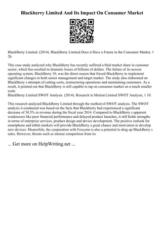 Blackberry Limited And Its Impact On Consumer Market
BlackBerry Limited. (2014). BlackBerry Limited Does it Have a Future in the Consumer Market, 1
26.
This case study analyzed why BlackBerry has recently suffered a bled market share in customer
sector, which has resulted in dramatic losses of billions of dollars. The failure of its newest
operating system, BlackBerry 10, was the direct reason that forced BlackBerry to implement
significant changes in both senior management and target market. The study also elaborated on
BlackBerry s attempts of cutting costs, restructuring operations and maintaining customers. As a
result, it pointed out that BlackBerry is still capable to tap on consumer market on a much smaller
scale.
BlackBerry Limited SWOT Analysis. (2014). Research in Motion Limited SWOT Analysis, 1 10.
This research analyzed BlackBerry Limited through the method of SWOT analysis. The SWOT
analysis it conducted was based on the facts that Blackberry had experienced a significant
decrease of 38.5% in revenue during the fiscal year 2014. Compared to BlackBerry s apparent
weaknesses like poor financial performance and delayed product launches, it still holds strengths
in terms of enterprise services, product design and device development. The positive outlook for
smartphone and tablet markets will provide BlackBerry a great chance and motivation to develop
new devices. Meanwhile, the cooperation with Foxconn is also a potential to drag up BlackBerry s
sales. However, threats such as intense competition from its
... Get more on HelpWriting.net ...
 