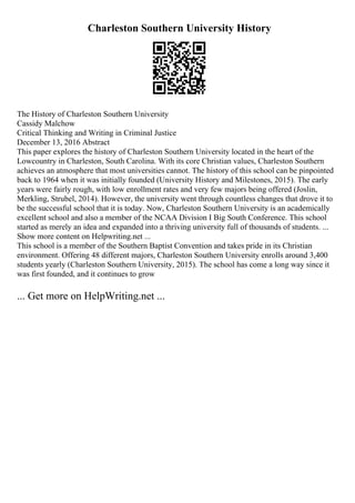 Charleston Southern University History
The History of Charleston Southern University
Cassidy Malchow
Critical Thinking and Writing in Criminal Justice
December 13, 2016 Abstract
This paper explores the history of Charleston Southern University located in the heart of the
Lowcountry in Charleston, South Carolina. With its core Christian values, Charleston Southern
achieves an atmosphere that most universities cannot. The history of this school can be pinpointed
back to 1964 when it was initially founded (University History and Milestones, 2015). The early
years were fairly rough, with low enrollment rates and very few majors being offered (Joslin,
Merkling, Strubel, 2014). However, the university went through countless changes that drove it to
be the successful school that it is today. Now, Charleston Southern University is an academically
excellent school and also a member of the NCAA Division I Big South Conference. This school
started as merely an idea and expanded into a thriving university full of thousands of students. ...
Show more content on Helpwriting.net ...
This school is a member of the Southern Baptist Convention and takes pride in its Christian
environment. Offering 48 different majors, Charleston Southern University enrolls around 3,400
students yearly (Charleston Southern University, 2015). The school has come a long way since it
was first founded, and it continues to grow
... Get more on HelpWriting.net ...
 