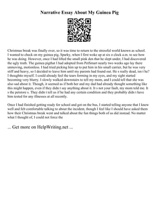 Narrative Essay About My Guinea Pig
Christmas break was finally over, so it was time to return to the stressful world known as school.
I wanted to check on my guinea pig, Sparky, when I first woke up at six o clock a.m. to see how
he was doing. However, once I had lifted the small pink den that he slept under, I had discovered
the ugly truth. The guinea pigthat I had adopted from PetSmart nearly two weeks ago lay there
unmoving, motionless. I had tried picking him up to put him in his small carrier, but he was very
stiff and heavy, so I decided to leave him until my parents had found out. He s really dead, isn t he?
I thoughtto myself. I could already feel the tears forming in my eyes, and my sight started
becoming very blurry. I slowly walked downstairs to tell my mom, and I could tell that she was
also sad about it. Though, it seemed as if both her and my dad had already thought something like
this might happen, even if they didn t say anything about it. It s not your fault, my mom told me. It
s the petstore s. They didn t tell us if he had any certain condition and they probably didn t have
him tested for any illnesses at all recently.
Once I had finished getting ready for school and got on the bus, I started telling anyone that I knew
well and felt comfortable talking to about the incident, though I feel like I should have asked them
how their Christmas break went and talked about the fun things both of us did instead. No matter
what I thought of, I could not force the
... Get more on HelpWriting.net ...
 