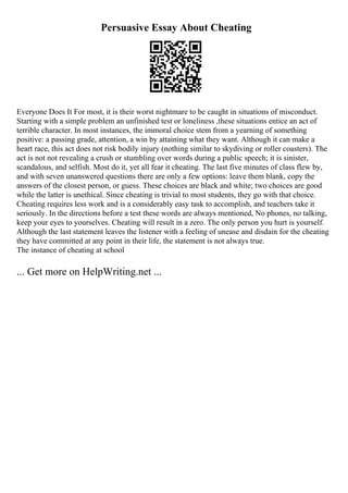Persuasive Essay About Cheating
Everyone Does It For most, it is their worst nightmare to be caught in situations of misconduct.
Starting with a simple problem an unfinished test or loneliness ,these situations entice an act of
terrible character. In most instances, the immoral choice stem from a yearning of something
positive: a passing grade, attention, a win by attaining what they want. Although it can make a
heart race, this act does not risk bodily injury (nothing similar to skydiving or roller coasters). The
act is not not revealing a crush or stumbling over words during a public speech; it is sinister,
scandalous, and selfish. Most do it, yet all fear it cheating. The last five minutes of class flew by,
and with seven unanswered questions there are only a few options: leave them blank, copy the
answers of the closest person, or guess. These choices are black and white; two choices are good
while the latter is unethical. Since cheating is trivial to most students, they go with that choice.
Cheating requires less work and is a considerably easy task to accomplish, and teachers take it
seriously. In the directions before a test these words are always mentioned, No phones, no talking,
keep your eyes to yourselves. Cheating will result in a zero. The only person you hurt is yourself.
Although the last statement leaves the listener with a feeling of unease and disdain for the cheating
they have committed at any point in their life, the statement is not always true.
The instance of cheating at school
... Get more on HelpWriting.net ...
 