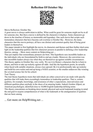 Reflection Of October Sky
Movie Reflection: October Sky
A great movie is always ambivalent to define. What could be great for someone might not be at all
for someone else. But then a movie is defined by the characters it displays. Some characters go
down in the timeline of history as memorable and legendary. One such movie that scripts such
tremendous characters that have become cult overtime is October Sky . However, the many
characters that this movie portrays, all have one distinct and common quality that of being great
leaders in themselves.
This paper intends to first highlight the movie, its characters and themes and then further shed some
light on the leadership qualities that few characters possess in parallel to defining a few leadership
theories, among ... Show more content on Helpwriting.net ...
That just implies that extraordinary pioneers are born. This hypothesis sees incredible leaders as
the individuals who are foreordained by birth to end up a leader. Moreover, the conviction was
that incredible leaders always rise when they set themselves up against suitable circumstances.
This theory applies in October Sky very verily. We see it in Homer s characters that he is born to
dream, and born to take up rocketry against all odds. And like the hypothesis posits, he actually
when faced with suitable situations, always rises upward. Be it to professionally take up rocketry
and build his own rocket and end up being a NASA scientist, or the smaller endeavors like winning
the coveted science fair for his school.
Trait Theory
The trait theory hypothesis trusts that individuals are either conceived or are made with specific
qualities that will make them exceedingly tremendous in leadership qualities. That is, certain
qualities, for example, knowledge, and awareness of other s expectations, innovativeness and
different qualities place anybody in the shoes of an amazing leader. Indeed, Gordon Allport, an
American psychologist, identified close to 18,000 English leadership defining terms
This theory concentrates on breaking down mental, physical and social trademark keeping in mind
the end goal to acquire comprehension of what is the trademark or the amalgamation of qualities
that are basic among
... Get more on HelpWriting.net ...
 