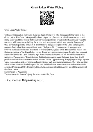 Great Lakes Water Piping
Great Lakes Water Piping
Unbiased Introduction For years, there has been debate over who has access to the water in the
Great Lakes. The Great Lakes provide about 20 percent of the world s freshwater resources and
many areas would like to use that water for various purposes. Water is also becoming a valuable
resource, with many areas lacking the access to it necessary for their area s needs. Because of
this, lawmakers passed a compact in 2008 that was designed to protect the Great Lakes against
pressure from other States to withdraw water (Kalsness, 2011). A compact is an agreement
between states or nations that bind them to whatever they agreed upon. This compact makes sure
that areas outside of the Great Lakes region do not have access to the water. Despite this compact,
some want to use the Great Lakes to pipe water to other states that do not have the same natural
resources. Proponents of this piping say that is gives water to areas that need it and that it will
provide additional income to the area (Cauchon, 2006). Opponents say that piping would go against
water conservation and environmental protection as well as water management. They also say that
it is a natural resource that belongs to the area and should not be taken away to other areas of the
country (Dempsey, 2008). Currently, the debate continues about the correct use of the resource of
the Great Lakes.
Supporting For Arguments
Those who are in favor of piping the water out of the Great
... Get more on HelpWriting.net ...
 