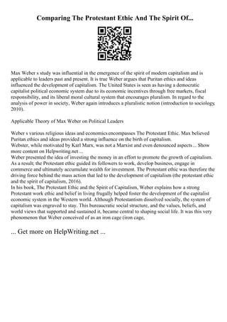 Comparing The Protestant Ethic And The Spirit Of...
Max Weber s study was influential in the emergence of the spirit of modern capitalism and is
applicable to leaders past and present. It is true Weber argues that Puritan ethics and ideas
influenced the development of capitalism. The United States is seen as having a democratic
capitalist political economic system due to its economic incentives through free markets, fiscal
responsibility, and its liberal moral cultural system that encourages pluralism. In regard to the
analysis of power in society, Weber again introduces a pluralistic notion (introduction to sociology,
2010).
Applicable Theory of Max Weber on Political Leaders
Weber s various religious ideas and economicsencompasses The Protestant Ethic. Max believed
Puritan ethics and ideas provided a strong influence on the birth of capitalism.
Webster, while motivated by Karl Marx, was not a Marxist and even denounced aspects... Show
more content on Helpwriting.net ...
Weber presented the idea of investing the money in an effort to promote the growth of capitalism.
As a result; the Protestant ethic guided its followers to work, develop business, engage in
commerce and ultimately accumulate wealth for investment. The Protestant ethic was therefore the
driving force behind the mass action that led to the development of capitalism (the protestant ethic
and the spirit of capitalism, 2016).
In his book, The Protestant Ethic and the Spirit of Capitalism, Weber explains how a strong
Protestant work ethic and belief in living frugally helped foster the development of the capitalist
economic system in the Western world. Although Protestantism dissolved socially, the system of
capitalism was engraved to stay. This bureaucratic social structure, and the values, beliefs, and
world views that supported and sustained it, became central to shaping social life. It was this very
phenomenon that Weber conceived of as an iron cage (iron cage,
... Get more on HelpWriting.net ...
 