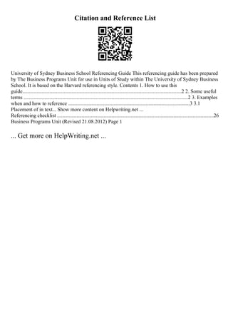 Citation and Reference List
University of Sydney Business School Referencing Guide This referencing guide has been prepared
by The Business Programs Unit for use in Units of Study within The University of Sydney Business
School. It is based on the Harvard referencing style. Contents 1. How to use this
guide...........................................................................................................................2 2. Some useful
terms ...............................................................................................................................2 3. Examples
when and how to reference ..............................................................................................3 3.1
Placement of in text... Show more content on Helpwriting.net ...
Referencing checklist .........................................................................................................................26
Business Programs Unit (Revised 21.08.2012) Page 1
... Get more on HelpWriting.net ...
 