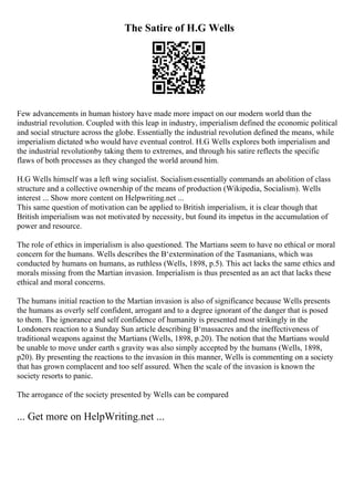 The Satire of H.G Wells
Few advancements in human history have made more impact on our modern world than the
industrial revolution. Coupled with this leap in industry, imperialism defined the economic political
and social structure across the globe. Essentially the industrial revolution defined the means, while
imperialism dictated who would have eventual control. H.G Wells explores both imperialism and
the industrial revolutionby taking them to extremes, and through his satire reflects the specific
flaws of both processes as they changed the world around him.
H.G Wells himself was a left wing socialist. Socialismessentially commands an abolition of class
structure and a collective ownership of the means of production (Wikipedia, Socialism). Wells
interest ... Show more content on Helpwriting.net ...
This same question of motivation can be applied to British imperialism, it is clear though that
British imperialism was not motivated by necessity, but found its impetus in the accumulation of
power and resource.
The role of ethics in imperialism is also questioned. The Martians seem to have no ethical or moral
concern for the humans. Wells describes the В‘extermination of the Tasmanians, which was
conducted by humans on humans, as ruthless (Wells, 1898, p.5). This act lacks the same ethics and
morals missing from the Martian invasion. Imperialism is thus presented as an act that lacks these
ethical and moral concerns.
The humans initial reaction to the Martian invasion is also of significance because Wells presents
the humans as overly self confident, arrogant and to a degree ignorant of the danger that is posed
to them. The ignorance and self confidence of humanity is presented most strikingly in the
Londoners reaction to a Sunday Sun article describing В‘massacres and the ineffectiveness of
traditional weapons against the Martians (Wells, 1898, p.20). The notion that the Martians would
be unable to move under earth s gravity was also simply accepted by the humans (Wells, 1898,
p20). By presenting the reactions to the invasion in this manner, Wells is commenting on a society
that has grown complacent and too self assured. When the scale of the invasion is known the
society resorts to panic.
The arrogance of the society presented by Wells can be compared
... Get more on HelpWriting.net ...
 