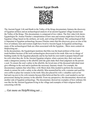 Ancient Egypt Death
The Ancient Egypt: Life and Death in the Valley of the Kings documentary features the discovery
of Egyptian artifacts and an archaeological analysis of an ancient Egyptian village located near
the Valley of the Kings. This documentary is composed of two videos. The first video Life shows
Egyptologist Dr. Joanne Fletcher s interpretation of how men and women might have lived in the
Egyptian village based on the artifacts, art work, and writing left behind. This archaeological find
is important in Egyptian archaeology because Fletcher states that this discovery gives us clue of the
lives of ordinary men and women might have lived in Ancient Egypt. In Egyptian archaeology,
many of the archaeological finds are often associated with the Egyptian... Show more content on
Helpwriting.net ...
In the documentary, the Egyptologist mentions that Kha was the head architect of the royal
tomb builders because of the tools archaeologists discovered in his tomb. Kha was in charge of
building tombs for the Egyptian pharaohs and he has built his own tomb to prepare himself and
his wife when they die. In the Ancient Egyptian religion, when a person dies, their soul must
make a dangerous journey to the afterlife until the gods make their final judgment on the person
s soul. To ensure the soul s safety in the afterlife, the loved ones of the deceased individual must
give offerings to the soul and to perform the necessary funerary rituals. For example, the
documentary explains that when Kha s wife Meryt died, Kha needed to perform the necessary
rituals to ensure his wife s safety in the afterlife. Kha mummified his wife s remains and used his
own coffin to place her remains in the tomb. Kha also placed his wife s valuables such as her
bed and wig next to his wife remains because Kha believed that his wife s soul needed to use her
possessions during her journey in the afterlife. From my perspective, this documentary showed me
another side of Egyptian archaeology. The documentary showed me examples of how ordinary life
was like for the Ancient Egyptians living in the village and examples of their religious beliefs
concerning with the
... Get more on HelpWriting.net ...
 