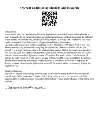 Operant Conditioning Methods And Research
Introduction
In the article, Operant Conditioning Methods Applied to Research in Chronic Schizophrenia, a
study is described where experimenters used operant conditioning methods to analyze the behavior
of non verbal, lowly motivated, chronic psychotic patients. (Lindsley 118 119) Before this study
can be understood, a brief description of operant conditioning is necessary.
Operant conditioning was a method developed by B.F. Skinner in 1938. (121) Prior to this year,
Skinner became very interested in analyzing the behavior of laboratory animals. He put the
animal(s) in a small enclosure, free to do whatever they wanted. Within the small enclosure, there
was a device, such as a light switch, that the animal could operate by turning it on and off. Every
time the animal turned the light switch on or off, an item that would reinforce the behavior of
turning the light switch on or off, such as a piece of food, would become available to the animal.
Skinner believed that by providing a reinforcing item to the animal every time it displayed the
desired behavior of turning the light switch on an off, the animal would continuously display the
target behavior.
Research Questions
Since 1938, operant conditioning has been used extensively by many different professionals to
control many different types of behavior. In the study in this article, experimenters posed the
question, How would individuals with schizophrenia behave in an enclosed space with nothing but a
stimulus
... Get more on HelpWriting.net ...
 