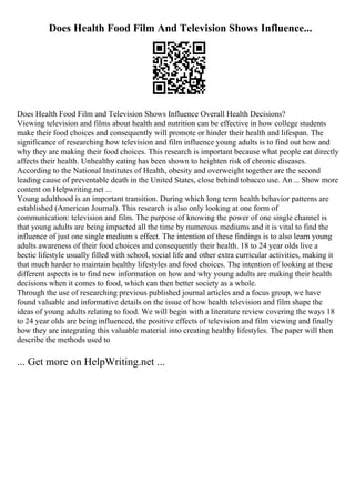 Does Health Food Film And Television Shows Influence...
Does Health Food Film and Television Shows Influence Overall Health Decisions?
Viewing television and films about health and nutrition can be effective in how college students
make their food choices and consequently will promote or hinder their health and lifespan. The
significance of researching how television and film influence young adults is to find out how and
why they are making their food choices. This research is important because what people eat directly
affects their health. Unhealthy eating has been shown to heighten risk of chronic diseases.
According to the National Institutes of Health, obesity and overweight together are the second
leading cause of preventable death in the United States, close behind tobacco use. An ... Show more
content on Helpwriting.net ...
Young adulthood is an important transition. During which long term health behavior patterns are
established (American Journal). This research is also only looking at one form of
communication: television and film. The purpose of knowing the power of one single channel is
that young adults are being impacted all the time by numerous mediums and it is vital to find the
influence of just one single medium s effect. The intention of these findings is to also learn young
adults awareness of their food choices and consequently their health. 18 to 24 year olds live a
hectic lifestyle usually filled with school, social life and other extra curricular activities, making it
that much harder to maintain healthy lifestyles and food choices. The intention of looking at these
different aspects is to find new information on how and why young adults are making their health
decisions when it comes to food, which can then better society as a whole.
Through the use of researching previous published journal articles and a focus group, we have
found valuable and informative details on the issue of how health television and film shape the
ideas of young adults relating to food. We will begin with a literature review covering the ways 18
to 24 year olds are being influenced, the positive effects of television and film viewing and finally
how they are integrating this valuable material into creating healthy lifestyles. The paper will then
describe the methods used to
... Get more on HelpWriting.net ...
 