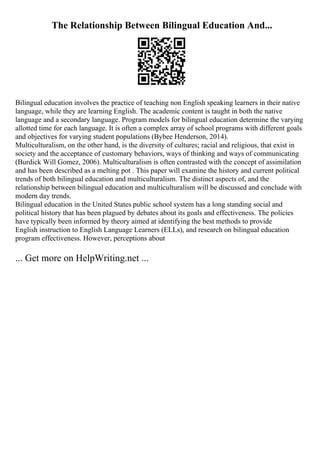 The Relationship Between Bilingual Education And...
Bilingual education involves the practice of teaching non English speaking learners in their native
language, while they are learning English. The academic content is taught in both the native
language and a secondary language. Program models for bilingual education determine the varying
allotted time for each language. It is often a complex array of school programs with different goals
and objectives for varying student populations (Bybee Henderson, 2014).
Multiculturalism, on the other hand, is the diversity of cultures; racial and religious, that exist in
society and the acceptance of customary behaviors, ways of thinking and ways of communicating
(Burdick Will Gomez, 2006). Multiculturalism is often contrasted with the concept of assimilation
and has been described as a melting pot . This paper will examine the history and current political
trends of both bilingual education and multiculturalism. The distinct aspects of, and the
relationship between bilingual education and multiculturalism will be discussed and conclude with
modern day trends.
Bilingual education in the United States public school system has a long standing social and
political history that has been plagued by debates about its goals and effectiveness. The policies
have typically been informed by theory aimed at identifying the best methods to provide
English instruction to English Language Learners (ELLs), and research on bilingual education
program effectiveness. However, perceptions about
... Get more on HelpWriting.net ...
 