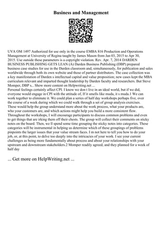 Business and Management
UVA OM 1497 Authorized for use only in the course EMBA 816 Production and Operations
Management at University of Regina taught by James Mason from Jan 03, 2015 to Apr 30,
2015. Use outside these parameters is a copyright violation. Rev. Apr. 7, 2014 DARDEN
BUSINESS PUBLISHING GETS LEAN (A) Darden Business Publishing (DBP) prepared
business case studies for use in the Darden classroom and, simultaneously, for publication and sales
worldwide through both its own website and those of partner distributors. The case collection was
a key manifestation of Darden s intellectual capital and value proposition; new cases kept the MBA
curriculum relevant and imparted thought leadership by Darden faculty and researchers. But Steve
Momper, DBP s... Show more content on Helpwriting.net ...
Personal feelings certainly affect CPI. I know we don t live in an ideal world, but if we did,
everyone would engage in CPI with the attitude of, If it smells like muda, it s muda.1 We can
work together to eliminate it. We could plan a series of half day workshops perhaps five, over
the course of a week during which we could walk through a set of group analysis exercises.
These would help the group understand more about the work process, what your products are,
who your customers are, and which actions might help you build a more consistent flow.
Throughout the workshops, I will encourage participants to discuss common problems and even
to get things that are irking them off their chests. The group will collect their comments on sticky
notes on the board. Then, we ll spend some time grouping the sticky notes into categories. These
categories will be instrumental in helping us determine which of these groupings of problems
pinpoints the larger issues that your value stream faces. I m not here to tell you how to do your
job, or, at this point, to delve too deeply into the intricacies of your work. I see your current
challenges as being more fundamentally about process and about your relationships with your
upstream and downstream stakeholders.2 Momper readily agreed, and they planned for a week of
half day
... Get more on HelpWriting.net ...
 