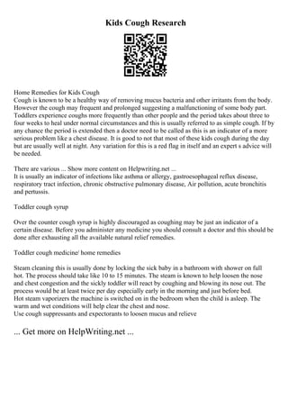 Kids Cough Research
Home Remedies for Kids Cough
Cough is known to be a healthy way of removing mucus bacteria and other irritants from the body.
However the cough may frequent and prolonged suggesting a malfunctioning of some body part.
Toddlers experience coughs more frequently than other people and the period takes about three to
four weeks to heal under normal circumstances and this is usually referred to as simple cough. If by
any chance the period is extended then a doctor need to be called as this is an indicator of a more
serious problem like a chest disease. It is good to not that most of these kids cough during the day
but are usually well at night. Any variation for this is a red flag in itself and an expert s advice will
be needed.
There are various ... Show more content on Helpwriting.net ...
It is usually an indicator of infections like asthma or allergy, gastroesophageal reflux disease,
respiratory tract infection, chronic obstructive pulmonary disease, Air pollution, acute bronchitis
and pertussis.
Toddler cough syrup
Over the counter cough syrup is highly discouraged as coughing may be just an indicator of a
certain disease. Before you administer any medicine you should consult a doctor and this should be
done after exhausting all the available natural relief remedies.
Toddler cough medicine/ home remedies
Steam cleaning this is usually done by locking the sick baby in a bathroom with shower on full
hot. The process should take like 10 to 15 minutes. The steam is known to help loosen the nose
and chest congestion and the sickly toddler will react by coughing and blowing its nose out. The
process would be at least twice per day especially early in the morning and just before bed.
Hot steam vaporizers the machine is switched on in the bedroom when the child is asleep. The
warm and wet conditions will help clear the chest and nose.
Use cough suppressants and expectorants to loosen mucus and relieve
... Get more on HelpWriting.net ...
 