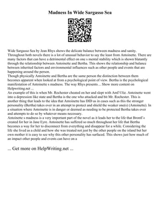 Madness In Wide Sargasso Sea
Wide Sargasso Sea by Jean Rhys shows the delicate balance between madness and sanity.
Throughout both novels there is a lot of unusual behavior to say the least from Antoinette. There are
many factors that can have a detrimental effect on one s mental stability which is shown blatantly
through the relationship between Antoinette and Bertha. This shows the relationship and balance
between inherited factors and environmental influences such as other people and events that are
happening around the person.
Though physically Antoinette and Bertha are the same person the distinction between them
becomes apparent when looked at from a psychological point of view. Bertha is the psychological
manifestation of Antoinette s madness. The way Rhys presents ... Show more content on
Helpwriting.net ...
An example of this is when Mr. Rochester cheated on her and slept with AmГ©lie. Antoinette went
into a depression like state and Bertha is the one who attacked and bit Mr. Rochester. This is
another thing that leads to the idea that Antoinette has DID as in cases such as this the stronger
personality (Bertha) takes over in an attempt to protect and shield the weaker one(s) (Antoinette). In
a situation where Antoinette is in danger or deemed as needing to be protected Bertha takes over
and attempts to do so by whatever means necessary.
Antoinette s madness is a very important part of the novel as it leads her to the life that BrontГ«
created for her in Jane Eyre. Antoinette has suffered so much throughout her life that Bertha
becomes a way for her to disconnect from everything and disappear for a while. Considering the
life she lived as a child and how she was treated not just by the other people on the island but her
own mother it is easy to see why this other personality has surfaced. This shows just how much of
an impact other people and events can have on a
... Get more on HelpWriting.net ...
 