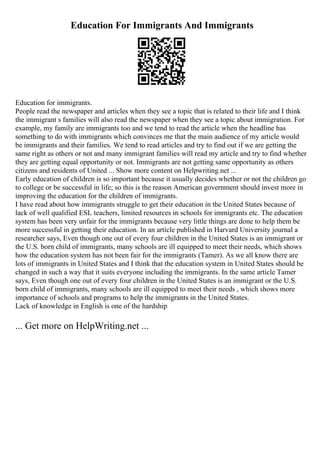 Education For Immigrants And Immigrants
Education for immigrants.
People read the newspaper and articles when they see a topic that is related to their life and I think
the immigrant s families will also read the newspaper when they see a topic about immigration. For
example, my family are immigrants too and we tend to read the article when the headline has
something to do with immigrants which convinces me that the main audience of my article would
be immigrants and their families. We tend to read articles and try to find out if we are getting the
same right as others or not and many immigrant families will read my article and try to find whether
they are getting equal opportunity or not. Immigrants are not getting same opportunity as others
citizens and residents of United ... Show more content on Helpwriting.net ...
Early education of children is so important because it usually decides whether or not the children go
to college or be successful in life; so this is the reason American government should invest more in
improving the education for the children of immigrants.
I have read about how immigrants struggle to get their education in the United States because of
lack of well qualified ESL teachers, limited resources in schools for immigrants etc. The education
system has been very unfair for the immigrants because very little things are done to help them be
more successful in getting their education. In an article published in Harvard University journal a
researcher says, Even though one out of every four children in the United States is an immigrant or
the U.S. born child of immigrants, many schools are ill equipped to meet their needs, which shows
how the education system has not been fair for the immigrants (Tamer). As we all know there are
lots of immigrants in United States and I think that the education system in United States should be
changed in such a way that it suits everyone including the immigrants. In the same article Tamer
says, Even though one out of every four children in the United States is an immigrant or the U.S.
born child of immigrants, many schools are ill equipped to meet their needs , which shows more
importance of schools and programs to help the immigrants in the United States.
Lack of knowledge in English is one of the hardship
... Get more on HelpWriting.net ...
 