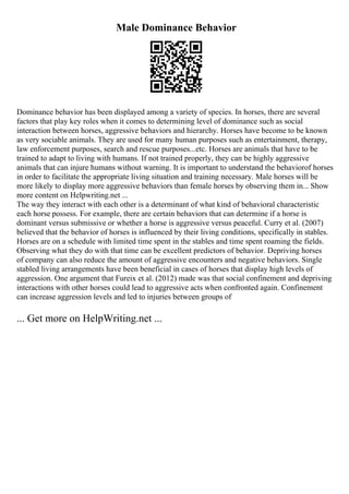 Male Dominance Behavior
Dominance behavior has been displayed among a variety of species. In horses, there are several
factors that play key roles when it comes to determining level of dominance such as social
interaction between horses, aggressive behaviors and hierarchy. Horses have become to be known
as very sociable animals. They are used for many human purposes such as entertainment, therapy,
law enforcement purposes, search and rescue purposes...etc. Horses are animals that have to be
trained to adapt to living with humans. If not trained properly, they can be highly aggressive
animals that can injure humans without warning. It is important to understand the behaviorof horses
in order to facilitate the appropriate living situation and training necessary. Male horses will be
more likely to display more aggressive behaviors than female horses by observing them in... Show
more content on Helpwriting.net ...
The way they interact with each other is a determinant of what kind of behavioral characteristic
each horse possess. For example, there are certain behaviors that can determine if a horse is
dominant versus submissive or whether a horse is aggressive versus peaceful. Curry et al. (2007)
believed that the behavior of horses is influenced by their living conditions, specifically in stables.
Horses are on a schedule with limited time spent in the stables and time spent roaming the fields.
Observing what they do with that time can be excellent predictors of behavior. Depriving horses
of company can also reduce the amount of aggressive encounters and negative behaviors. Single
stabled living arrangements have been beneficial in cases of horses that display high levels of
aggression. One argument that Fureix et al. (2012) made was that social confinement and depriving
interactions with other horses could lead to aggressive acts when confronted again. Confinement
can increase aggression levels and led to injuries between groups of
... Get more on HelpWriting.net ...
 