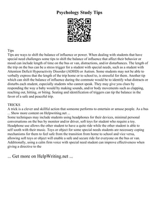 Psychology Study Tips
Tips
Tips are ways to shift the balance of influence or power. When dealing with students that have
special need challenges some tips to shift the balance of influence that affect their behavior or
mood can include length of time on the bus or van, distractions, and/or disturbances. The length of
the trip on the bus can be a stress trigger for a student with special needs, such as a student with
Attention Deficit Hyperactivity Disorder (ADHD) or Autism. Some students may not be able to
verbally express that the length of the trip home or to school to, is stressful for them. Another tip
which can shift the balance of influence during the commute would be to identify what distracts or
disturbs each student, especially students who cannot speak. They may give you clues by
responding the way a baby would by making sounds, and/or body movements such as clapping,
reaching out, hitting, or biting. Seating and identification of triggers can tip the balance in the
favor of a safe and peaceful trip.
TRICKS
A trick is a clever and skillful action that someone performs to entertain or amuse people. As a bus
... Show more content on Helpwriting.net ...
Some techniques may include students using headphones for their devices, minimal personal
conversations on the bus by monitor and/or driver, soft toys for student who require a toy.
Headphone use allows the other student to have a quite ride while the other student is able to
self sooth with their music. Toys or object for some special needs students are necessary coping
mechanisms for them to feel safe from the transition from home to school and vice versa,
allowing soft toys or object will enable a safe and secure ride for everyone on the bus or van.
Additionally, using a calm firm voice with special need student can improve effectiveness when
giving a directive to the
... Get more on HelpWriting.net ...
 