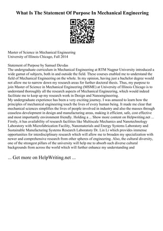 What Is The Statement Of Purpose In Mechanical Engineering
Master of Science in Mechanical Engineering
University of Illinois Chicago, Fall 2014
Statement of Purpose by Samuel Devdas
The undergraduate curriculum in Mechanical Engineering at RTM Nagpur University introduced a
wide gamut of subjects, both in and outside the field. These courses enabled me to understand the
field of Mechanical Engineering on the whole. In my opinion, having just a bachelor degree would
not allow me to narrow down my research areas for further doctoral thesis. Thus, my purpose to
join Master of Science in Mechanical Engineering (MSME) at University of Illinois Chicago is to
understand thoroughly all the research aspects of Mechanical Engineering, which would indeed
facilitate me to keep up my research work in Design and Nanoengineering.
My undergraduate experience has been a very exciting journey. I was amazed to learn how the
principles of mechanical engineering touch the lives of every human being. It made me clear that
mechanical sciences simplifies the lives of people involved in industry and also the masses through
ceaseless development in design and manufacturing areas, making it efficient, safe, cost effective
and most importantly environment friendly. Holding a ... Show more content on Helpwriting.net ...
Firstly, it has availability of research facilities like Multiscale Mechanics and Nanotechnology
Laboratory with Microfabrication Facility, Nanomaterials and Energy Systems Laboratory and
Sustainable Manufacturing Systems Research Laboratory Dr. Lin Li which provides immense
opportunities for interdisciplinary research which will allow me to broaden my specialization with
newer and comprehensive research from other spheres of engineering. Also, the cultural diversity,
one of the strongest pillars of the university will help me to absorb such diverse cultural
backgrounds from across the world which will further enhance my understanding and
... Get more on HelpWriting.net ...
 