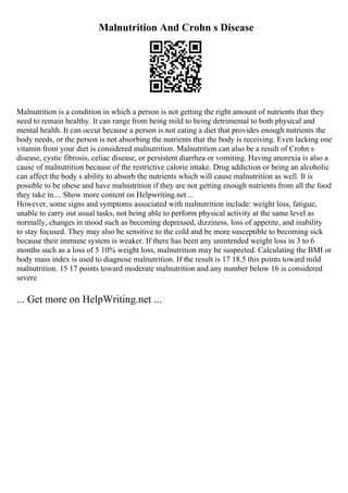 Malnutrition And Crohn s Disease
Malnutrition is a condition in which a person is not getting the right amount of nutrients that they
need to remain healthy. It can range from being mild to being detrimental to both physical and
mental health. It can occur because a person is not eating a diet that provides enough nutrients the
body needs, or the person is not absorbing the nutrients that the body is receiving. Even lacking one
vitamin from your diet is considered malnutrition. Malnutrition can also be a result of Crohn s
disease, cystic fibrosis, celiac disease, or persistent diarrhea or vomiting. Having anorexia is also a
cause of malnutrition because of the restrictive calorie intake. Drug addiction or being an alcoholic
can affect the body s ability to absorb the nutrients which will cause malnutrition as well. It is
possible to be obese and have malnutrition if they are not getting enough nutrients from all the food
they take in.... Show more content on Helpwriting.net ...
However, some signs and symptoms associated with malnutrition include: weight loss, fatigue,
unable to carry out usual tasks, not being able to perform physical activity at the same level as
normally, changes in mood such as becoming depressed, dizziness, loss of appetite, and inability
to stay focused. They may also be sensitive to the cold and be more susceptible to becoming sick
because their immune system is weaker. If there has been any unintended weight loss in 3 to 6
months such as a loss of 5 10% weight loss, malnutrition may be suspected. Calculating the BMI or
body mass index is used to diagnose malnutrition. If the result is 17 18.5 this points toward mild
malnutrition. 15 17 points toward moderate malnutrition and any number below 16 is considered
severe
... Get more on HelpWriting.net ...
 