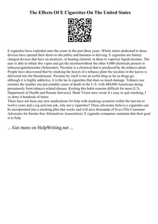 The Effects Of E Cigarettes On The United States
E cigarettes have exploded onto the scene in the past three years. Whole stores dedicated to these
devices have opened their doors to the public and business is thriving. E cigarettes are battery
charged devices that have an atomizer, or heating element, in them to vaporize liquid nicotine. The
user is able to inhale this vapor and get the nicotinewithout the other 4,000 chemicals present in
tobaccocigarettesmoke (Schroeder). Nicotine is a chemical that is produced by the tobacco plant.
People have discovered that by smoking the leaves of a tobacco plant the nicotine in the leaves is
delivered into the bloodstream. Nicotine by itself is not an awful drug as far as drugs go,
although it is highly addictive, it is the tar in cigarettes that does so much damage. Tobacco use
remains the number one preventable cause of death in the U.S. with 480,000 Americans dying
prematurely from tobacco related disease. Kicking this habit remains difficult for most (U.S.
Department of Health and Human Services). Mark Twain once wrote It s easy to quit smoking, I
ve done it hundreds of times.
There have not been any new medications for help with smoking cessation within the last ten to
twelve years and e cig activists ask, why not e cigarettes? These advocates believe e cigarettes can
be incorporated into a smoking plan that works and will save thousands of lives (The Consumer
Advocates for Smoke free Alternatives Association). E cigarette companies maintain that their goal
is to help
... Get more on HelpWriting.net ...
 