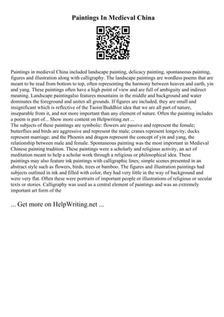 Paintings In Medieval China
Paintings in medieval China included landscape painting, delicacy painting, spontaneous painting,
figures and illustration along with calligraphy. The landscape paintings are wordless poems that are
meant to be read from bottom to top, often representing the harmony between heaven and earth, yin
and yang. These paintings often have a high point of view and are full of ambiguity and indirect
meaning. Landscape paintingalso features mountains in the middle and background and water
dominates the foreground and unites all grounds. If figures are included, they are small and
insignificant which is reflective of the Taoist/Buddhist idea that we are all part of nature,
inseparable from it, and not more important than any element of nature. Often the painting includes
a poem is part of... Show more content on Helpwriting.net ...
The subjects of these paintings are symbolic: flowers are passive and represent the female;
butterflies and birds are aggressive and represent the male; cranes represent longevity; ducks
represent marriage; and the Phoenix and dragon represent the concept of yin and yang, the
relationship between male and female. Spontaneous painting was the most important in Medieval
Chinese painting tradition. These paintings were a scholarly and religious activity, an act of
meditation meant to help a scholar work through a religious or philosophical idea. These
paintings may also feature ink paintings with calligraphic lines; simple scenes presented in an
abstract style such as flowers, birds, trees or bamboo. The figures and illustration paintings had
subjects outlined in ink and filled with color, they had very little in the way of background and
were very flat. Often these were portraits of important people or illustrations of religious or secular
texts or stories. Calligraphy was used as a central element of paintings and was an extremely
important art form of the
... Get more on HelpWriting.net ...
 