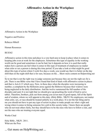 Affirmative Action in the Workplace
Affirmative Action in the Workplace
Negative and Positive
Rebecca Mikell
Human Resources
BUS362
Affirmative action in this time and place is a very hard area to keep in place when it comes to
keeping jobs even at work for the employees. Sometimes this type of equality in the working
world can be good and sometimes it can be bad, but it depends on how it is used that really
makes how a person can feel when it comes to this type of treatment of employees no matter
what color or sex a person is during this time period. If you take a look at what might be good
about this type of action where I work five days a week, you would say that it is better on the day
shift than on the night shift that is for sure, because on the ... Show more content on Helpwriting.net
...
So to me that is not the right way to judge someone just because they are not the right sex for a
job. There is one Bible verse that I have found that kind of deals with affirmative action in places
and that is Acts 6:13 which says, Now, in these days when the disciples were increasing in
number, a complaint by the Hellenists arose against the Hebrews because their widows were
being neglected in the daily distribution. And the twelve summoned the full number of the
disciples and said, It is not right that we should give up preaching the word of God to serve
tables. Therefore, brothers, pick out from among you seven men of good repute, full of the Spirit
and of wisdom, whom we will appoint to this duty. (Holy Bible , NKJV) No employees, not matter
what color, sex, or race should be treated unfairly in a work place. It is not the fair thing and to
me you should not have to put any type of action in place to make people see what s right and
wrong when it comes to hiring someone for a job in this society today. I know there are people
who do not treat others fairly, but they should have to be the ones who have to follow a rule, and
not the ones who are treating everyone equal.
Works Cited
Holy Bible , NKJV. 2011.
What are the Pros
... Get more on HelpWriting.net ...
 