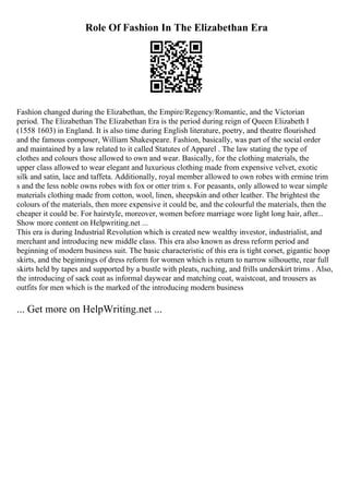 Role Of Fashion In The Elizabethan Era
Fashion changed during the Elizabethan, the Empire/Regency/Romantic, and the Victorian
period. The Elizabethan The Elizabethan Era is the period during reign of Queen Elizabeth I
(1558 1603) in England. It is also time during English literature, poetry, and theatre flourished
and the famous composer, William Shakespeare. Fashion, basically, was part of the social order
and maintained by a law related to it called Statutes of Apparel . The law stating the type of
clothes and colours those allowed to own and wear. Basically, for the clothing materials, the
upper class allowed to wear elegant and luxurious clothing made from expensive velvet, exotic
silk and satin, lace and taffeta. Additionally, royal member allowed to own robes with ermine trim
s and the less noble owns robes with fox or otter trim s. For peasants, only allowed to wear simple
materials clothing made from cotton, wool, linen, sheepskin and other leather. The brightest the
colours of the materials, then more expensive it could be, and the colourful the materials, then the
cheaper it could be. For hairstyle, moreover, women before marriage wore light long hair, after...
Show more content on Helpwriting.net ...
This era is during Industrial Revolution which is created new wealthy investor, industrialist, and
merchant and introducing new middle class. This era also known as dress reform period and
beginning of modern business suit. The basic characteristic of this era is tight corset, gigantic hoop
skirts, and the beginnings of dress reform for women which is return to narrow silhouette, rear full
skirts held by tapes and supported by a bustle with pleats, ruching, and frills underskirt trims . Also,
the introducing of sack coat as informal daywear and matching coat, waistcoat, and trousers as
outfits for men which is the marked of the introducing modern business
... Get more on HelpWriting.net ...
 
