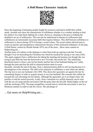 A Doll House Character Analysis
Since the beginning of humanity people fought for resources and land to fulfill their selfish
needs. Animals also show the characteristic of selfishness whether it is a mother stealing to feed
her child or two male birds fighting for a mate. However, donating to the poor or helping the
disabled is an act of selflessness. This can also be understood in humans as selflessness and
selfishnessis an instinctually necessary habit that requires balance. This shift between selfishness to
selflessness is shown during 1879 in Europe s social culture. The social culture allowed men to
create an egoistic and manipulative characteristic because of this instinctual imbalance. In the play,
A Doll House, written by Henrik Ibsenin 1879, one of the most... Show more content on
Helpwriting.net ...
Another piece of evidence in the dialogue is when Nora took up copying work that Torvald
thought it was for decorating the Christmas tree which he mocked her saying it was sorry (382).
This again suggests Nora s selflessness for taking the taunting and teasing even though she was
trying to pay back the loan she borrowed to save Trovald, who mocks her. The underlying
beneficial reason is Nora s care for her family and her fear of her husband finding out. Lastly,
through this pain and fear the shift in characterization starts to occur.
Secondly, towards the end of the play, Nora s characterization shifts to self serving because it is
advantageous to her situation. The shift in her character to selfishness is seen when she admits,
The trip was to save my husband s life (389). This shows her egocentric act against the law by
committing forgery in order to acquire money to save her husband. She commits this selfish act
towards her own advantage for her family. Although the egocentric act is an illegal crime, she
justifies it with her moral necessity. Lastly, Nora s transition to a selfish character can be seen
with the use of a prop and the movement with the prop when she hits [Dr. Rank] lightly on the ear
with the stockings (395). The prop exemplifies a sexual item to which the movement is seen in a
flirtatious manner in order to ask for a favor. The advantage of
... Get more on HelpWriting.net ...
 