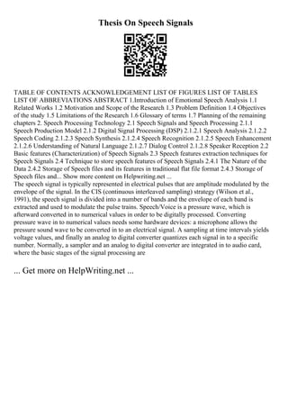 Thesis On Speech Signals
TABLE OF CONTENTS ACKNOWLEDGEMENT LIST OF FIGURES LIST OF TABLES
LIST OF ABBREVIATIONS ABSTRACT 1.Introduction of Emotional Speech Analysis 1.1
Related Works 1.2 Motivation and Scope of the Research 1.3 Problem Definition 1.4 Objectives
of the study 1.5 Limitations of the Research 1.6 Glossary of terms 1.7 Planning of the remaining
chapters 2. Speech Processing Technology 2.1 Speech Signals and Speech Processing 2.1.1
Speech Production Model 2.1.2 Digital Signal Processing (DSP) 2.1.2.1 Speech Analysis 2.1.2.2
Speech Coding 2.1.2.3 Speech Synthesis 2.1.2.4 Speech Recognition 2.1.2.5 Speech Enhancement
2.1.2.6 Understanding of Natural Language 2.1.2.7 Dialog Control 2.1.2.8 Speaker Reception 2.2
Basic features (Characterization) of Speech Signals 2.3 Speech features extraction techniques for
Speech Signals 2.4 Technique to store speech features of Speech Signals 2.4.1 The Nature of the
Data 2.4.2 Storage of Speech files and its features in traditional flat file format 2.4.3 Storage of
Speech files and... Show more content on Helpwriting.net ...
The speech signal is typically represented in electrical pulses that are amplitude modulated by the
envelope of the signal. In the CIS (continuous interleaved sampling) strategy (Wilson et al.,
1991), the speech signal is divided into a number of bands and the envelope of each band is
extracted and used to modulate the pulse trains. Speech/Voice is a pressure wave, which is
afterward converted in to numerical values in order to be digitally processed. Converting
pressure wave in to numerical values needs some hardware devices: a microphone allows the
pressure sound wave to be converted in to an electrical signal. A sampling at time intervals yields
voltage values, and finally an analog to digital converter quantizes each signal in to a specific
number. Normally, a sampler and an analog to digital converter are integrated in to audio card,
where the basic stages of the signal processing are
... Get more on HelpWriting.net ...
 